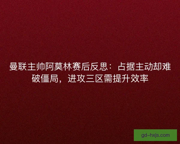 曼联主帅阿莫林赛后反思：占据主动却难破僵局，进攻三区需提升效率