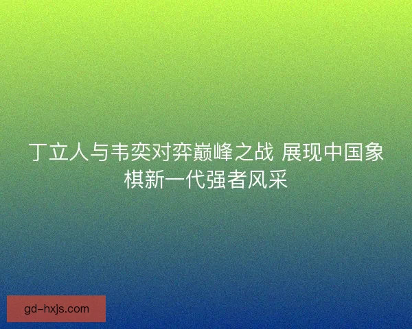 丁立人与韦奕对弈巅峰之战 展现中国象棋新一代强者风采