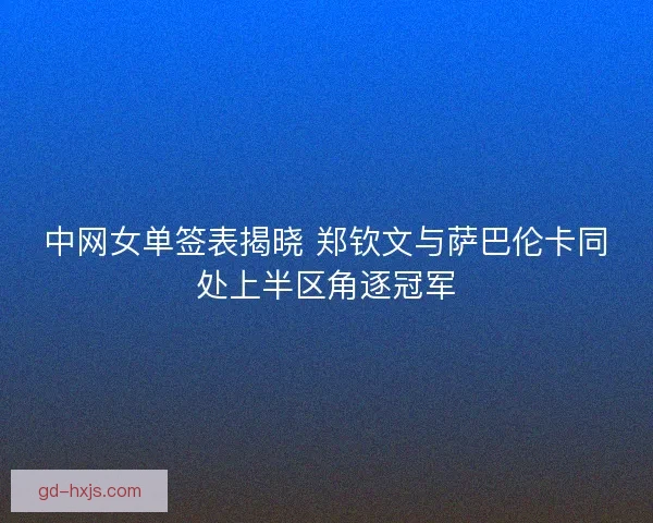 中网女单签表揭晓 郑钦文与萨巴伦卡同处上半区角逐冠军
