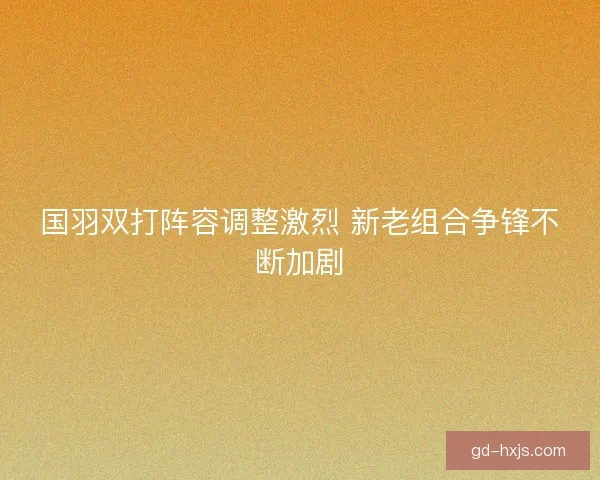 国羽双打阵容调整激烈 新老组合争锋不断加剧