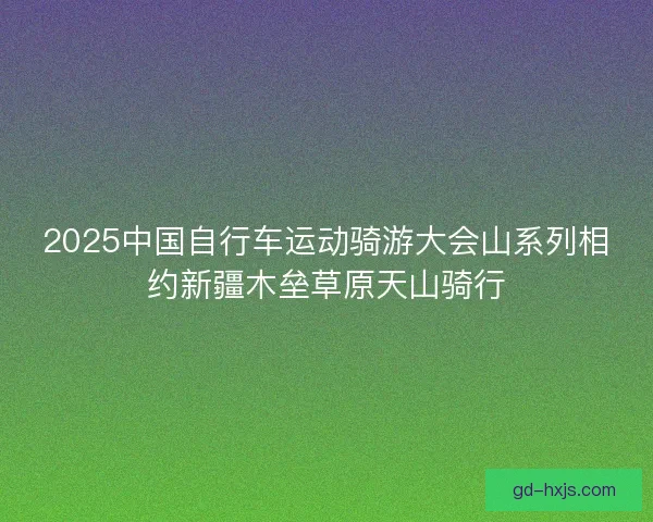 2025中国自行车运动骑游大会山系列相约新疆木垒草原天山骑行