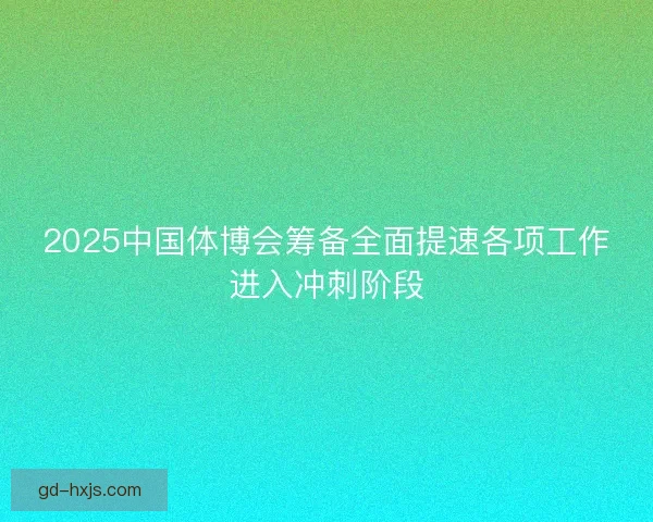 2025中国体博会筹备全面提速各项工作进入冲刺阶段