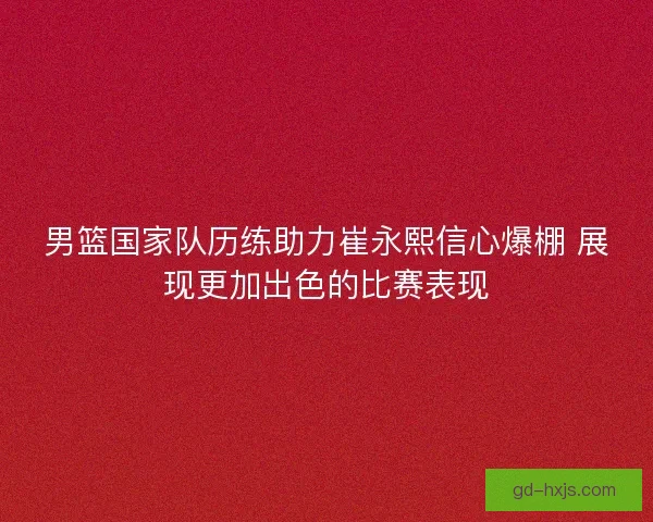 男篮国家队历练助力崔永熙信心爆棚 展现更加出色的比赛表现