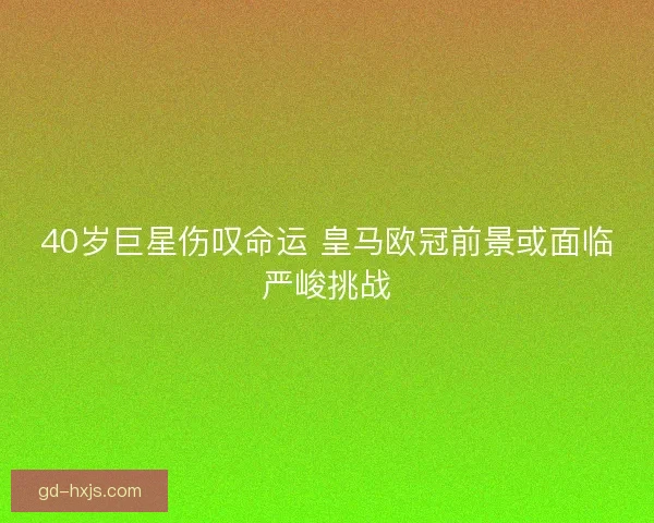 40岁巨星伤叹命运 皇马欧冠前景或面临严峻挑战