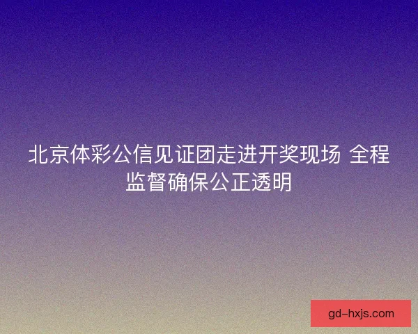 北京体彩公信见证团走进开奖现场 全程监督确保公正透明