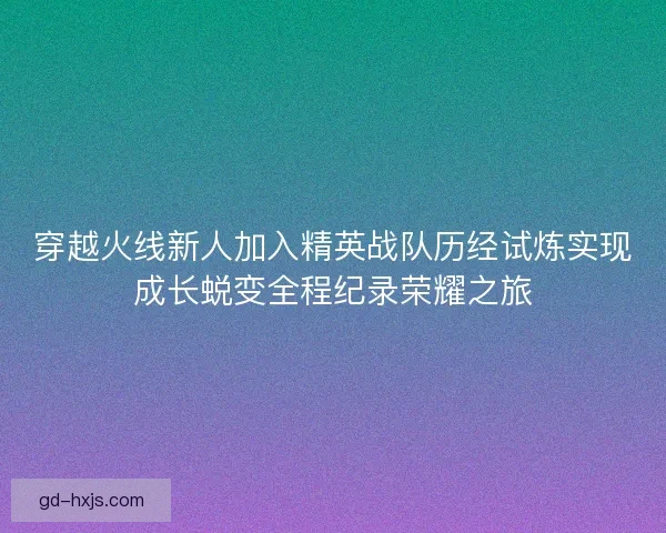 穿越火线新人加入精英战队历经试炼实现成长蜕变全程纪录荣耀之旅
