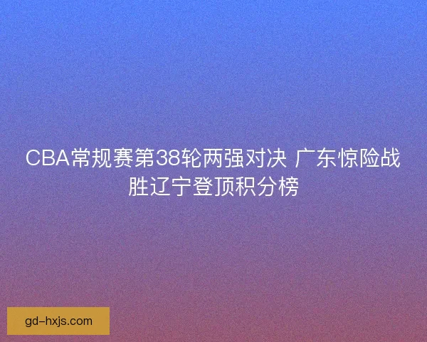 CBA常规赛第38轮两强对决 广东惊险战胜辽宁登顶积分榜