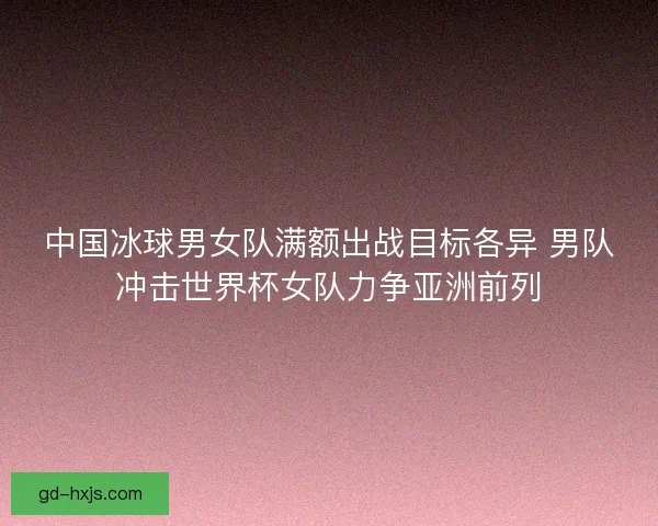 中国冰球男女队满额出战目标各异 男队冲击世界杯女队力争亚洲前列