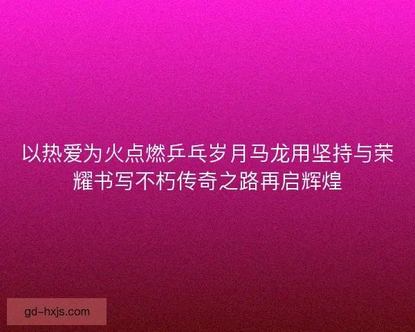 以热爱为火点燃乒乓岁月马龙用坚持与荣耀书写不朽传奇之路再启辉煌