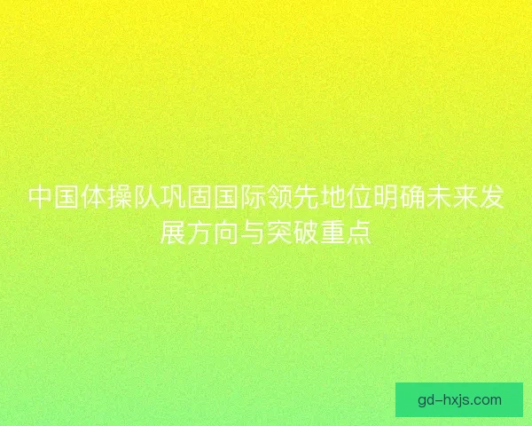 中国体操队巩固国际领先地位明确未来发展方向与突破重点