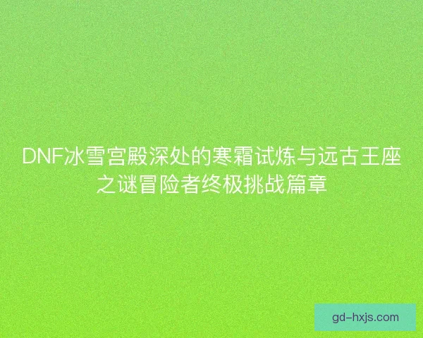 DNF冰雪宫殿深处的寒霜试炼与远古王座之谜冒险者终极挑战篇章