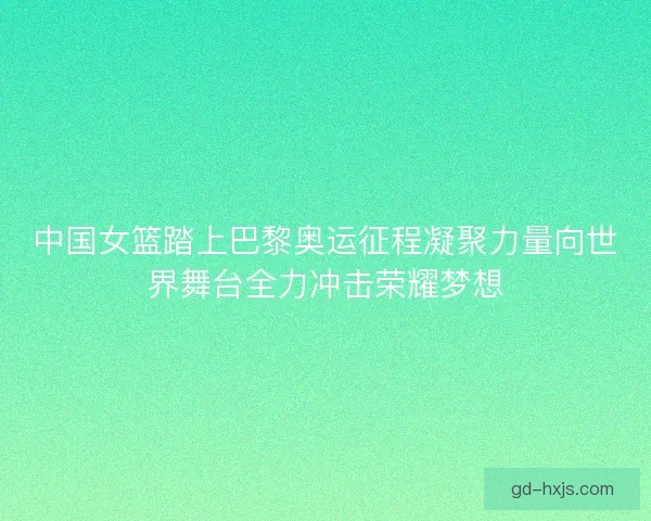 中国女篮踏上巴黎奥运征程凝聚力量向世界舞台全力冲击荣耀梦想