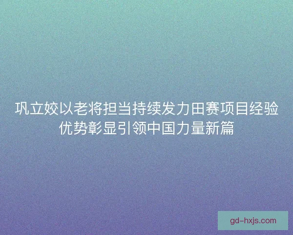 巩立姣以老将担当持续发力田赛项目经验优势彰显引领中国力量新篇