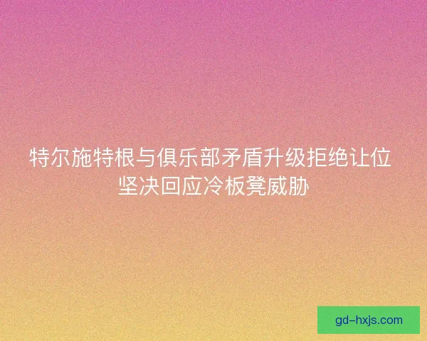 特尔施特根与俱乐部矛盾升级拒绝让位 坚决回应冷板凳威胁