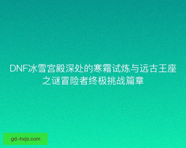 DNF冰雪宫殿深处的寒霜试炼与远古王座之谜冒险者终极挑战篇章