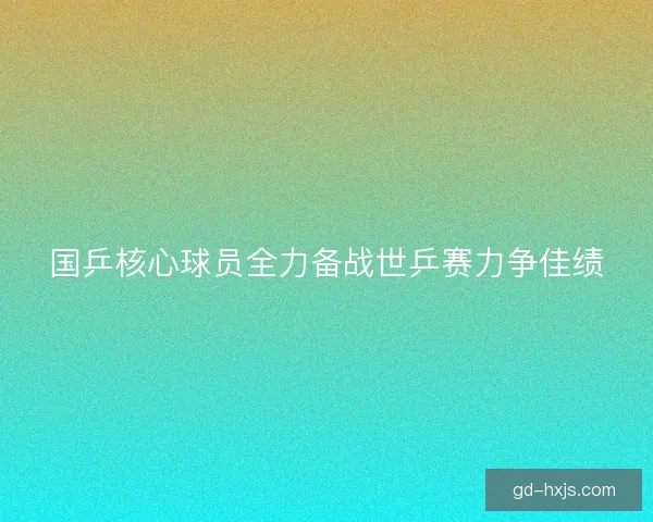 国乒核心球员全力备战世乒赛力争佳绩