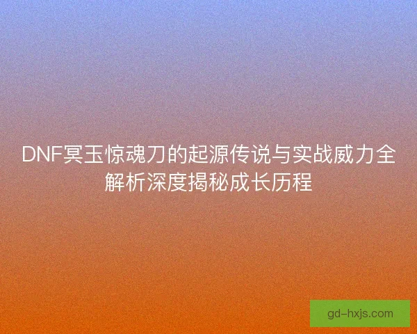 DNF冥玉惊魂刀的起源传说与实战威力全解析深度揭秘成长历程